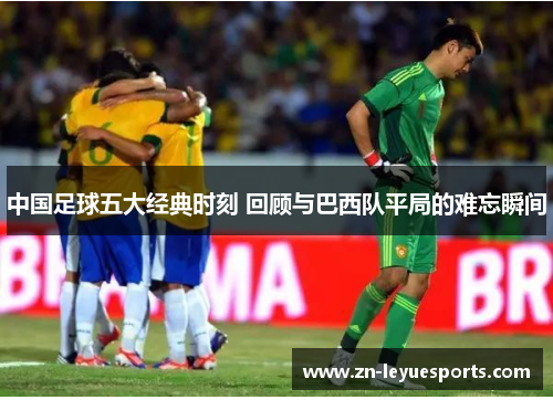 中国足球五大经典时刻 回顾与巴西队平局的难忘瞬间